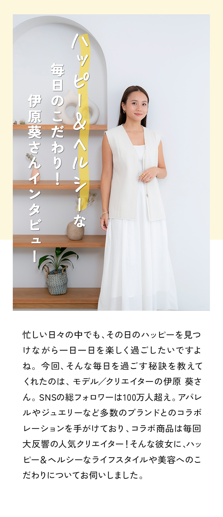 忙しい日々の中でも、その日のハッピーを見つけながら一日一日を楽しく過ごしたいですよね。今回、そんな毎日を過ごす秘訣を教えてくれたのは、モデル／クリエイターの伊原 葵さん。SNSの総フォロワーは100万人超え。アパレルやジュエリーなど多数のブランドとのコラボレーションを手がけており、コラボ商品は毎回大反響の人気クリエイター！そんな彼女に、ハッピー＆ヘルシーなライフスタイルや美容へのこだわりについてお伺いしました