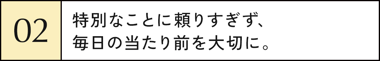 02 特別なことに頼りすぎず、毎日の当たり前を大切に。