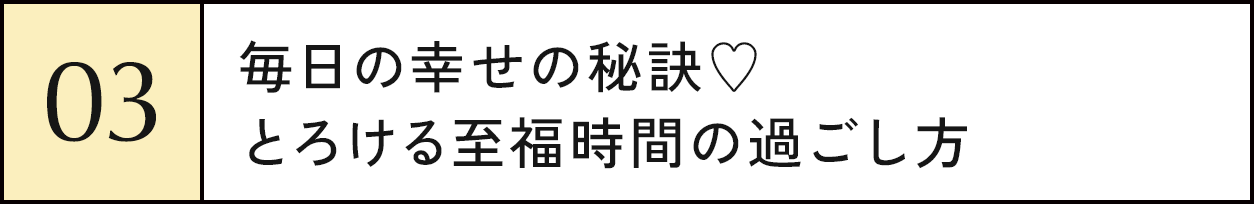 03 毎日の幸せの秘訣♥とろける至福時間の過ごし方