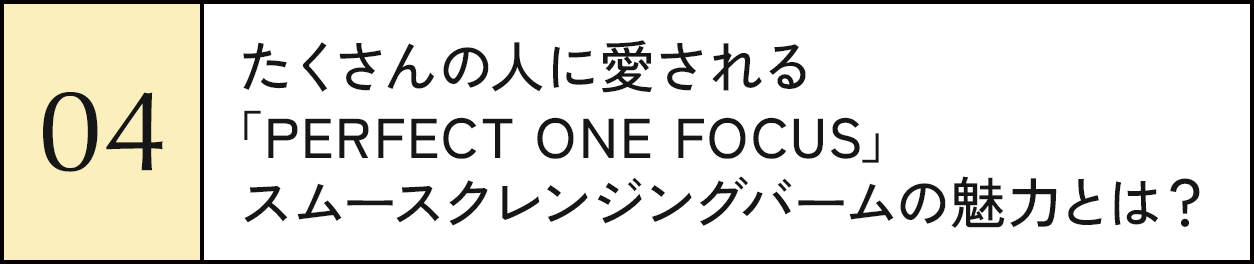 04 たくさんの人に愛される「PERFECT ONE FOCUS」スムースクレンジングバームの魅力とは？