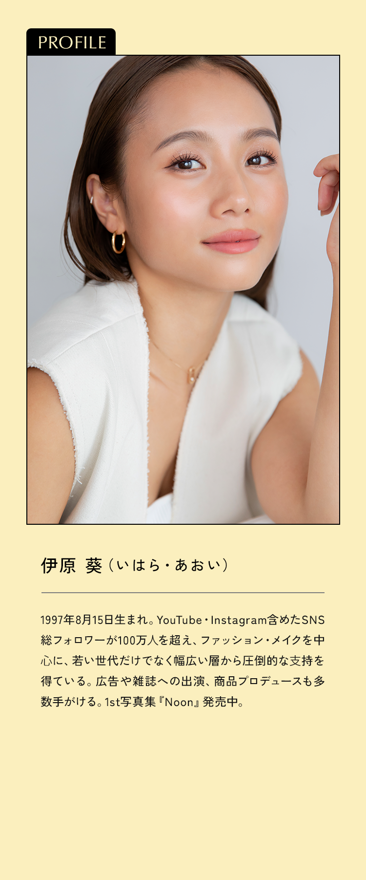 1997年8月15日生まれ。YouTube・Instagram含めたSNS総フォロワーが100万人を超え、ファッション・メイクを中心に、若い世代だけでなく幅広い層から圧倒的な支持を得ている。広告や雑誌への出演、商品プロデュースも多数手がける。1st写真集『Noon』発売中。