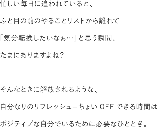 忙しい毎日に追われていると、ふと目の前のやることリストから離れて「気分転換したいなぁ…」と思う瞬間、たまにありますよね？そんなときに解放されるような、自分なりのリフレッシュ＝ちょいOFFできる時間はポジティブな自分でいるために必要なひととき。