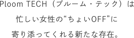 Ploom TECH（プルーム・テック）は忙しい女性の“ちょいOFF”に寄り添ってくれる新たな存在。