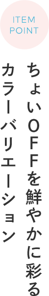 ITEM POINT ちょいOFFを鮮やかに彩るカラーバリエーション