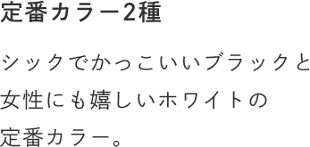 定番カラー2種 シックでかっこいいブラックと女性にも嬉しいホワイトの定番カラー。