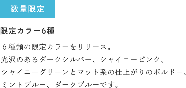 数量限定 限定カラー6種 ６種類の限定カラーをリリース。光沢のあるダークシルバー、シャイニーピンク、シャイニーグリーンとマット系の仕上がりのボルドー、ミントブルー、ダークブルーです。