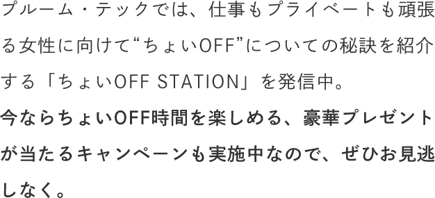 プルーム・テックでは、仕事もプライベートも頑張る女性に向けて“ちょいOFF”についての秘訣を紹介する「ちょいOFF STATION」を発信中。今ならちょいOFF時間を楽しめる、豪華プレゼントが当たるキャンペーンも実施中なので、ぜひお見逃しなく。