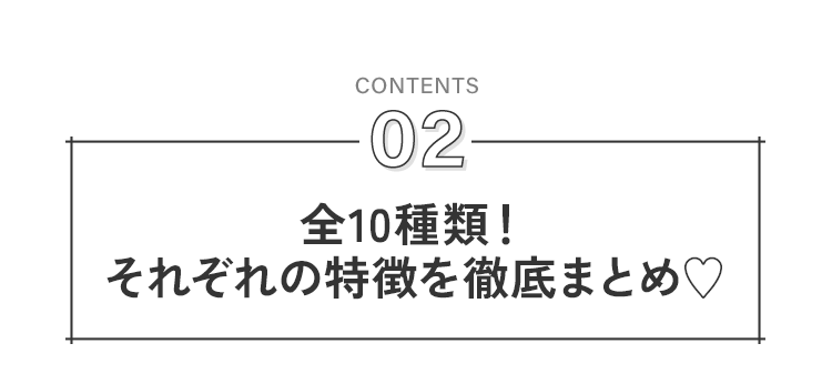 全10種類！それぞれの特徴を徹底まとめ♥