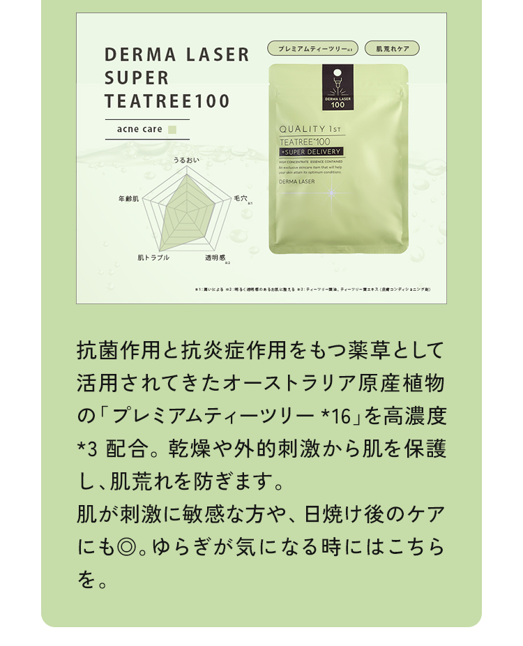 抗菌作用と抗炎症作用をもつ薬草として活用されてきたオーストラリア原産植物の「プレミアムティーツリー*16」を高濃度*3 配合。乾燥や外的刺激から肌を保護し、肌荒れを防ぎます。肌が刺激に敏感な方や、日焼け後のケアにも◎。ゆらぎが気になる時にはこちらを。
