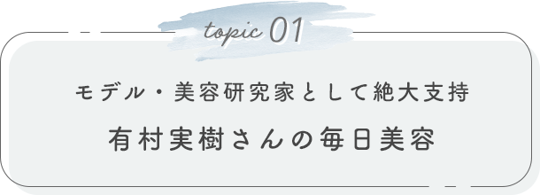 topic 01. モデル・美容研究家として絶大支持 有村実樹さんの毎日美容