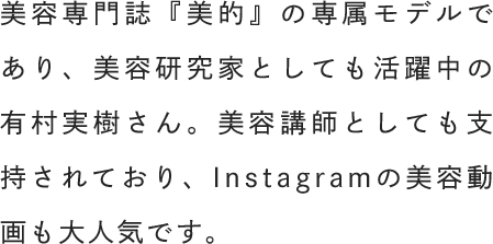 美容専門誌『美的』の専属モデルであり、美容研究家としても活躍中の有村実樹さん。美容講師としても支持されており、Instagramの美容動画も大人気です。