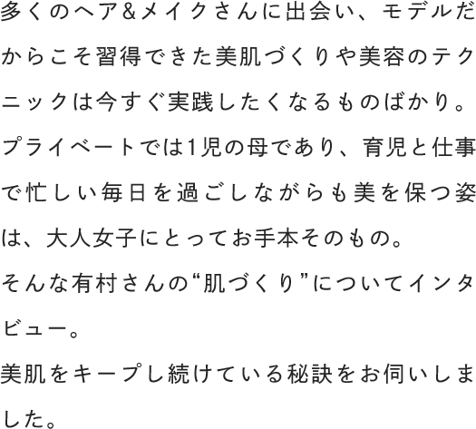 多くのヘア&メイクさんに出会い、モデルだからこそ習得できた美肌づくりや美容のテクニックは今すぐ実践したくなるものばかり。そんな有村さんの“肌づくり”についてインタビュー。美肌をキープし続けている秘訣をお伺いしました。