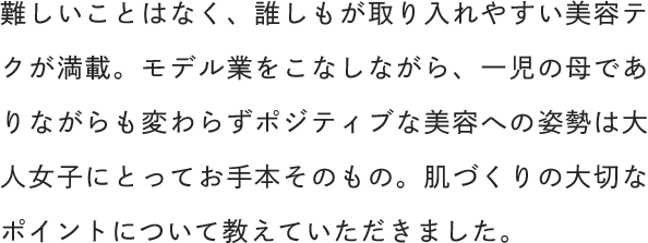 難しいことはなく、誰しもが取り入れやすい美容テクが満載。モデル業をこなしながら、一児の母でありながらも変わらずポジティブな美容への姿勢は大人女子にとってお手本そのもの。肌づくりの大切なポイントについて教えていただきました。