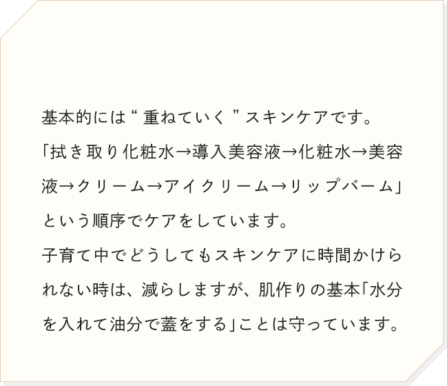 基本的には“重ねていく”スキンケアです。「拭き取り化粧水→導入美容液→化粧水→美容液→クリーム→アイクリーム→リップバーム」という順序でケアをしています。
