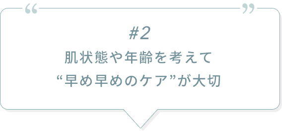 #2 肌状態や年齢を考えて“早め早めのケア”が大切