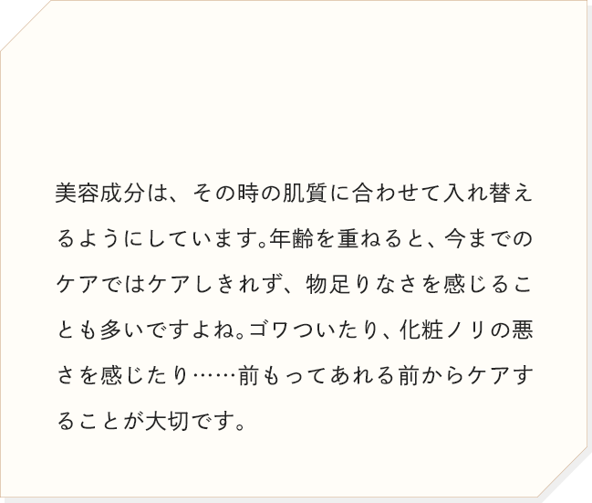 美容成分は、その時の肌質に合わせて入れ替えるようにしています。年齢を重ねると、今までのケアではケアしきれず、物足りなさを感じることも多いですよね。ゴワついたり、化粧ノリの悪さを感じたり……前もってあれる前からケアすることが大切です。