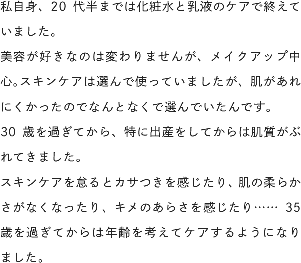 私自身、20代半までは化粧水と乳液のケアで終えていました。30歳を過ぎてから、特に出産をしてからは肌質がぶれてきました。スキンケアを怠るとカサつきを感じたり、肌の柔らかさがなくなったり、キメのあらさを感じたり……35歳を過ぎてからは年齢を考えてケアするようになりました。