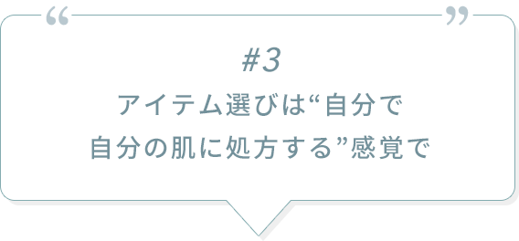 #3 アイテム選びは“自分で自分の肌に処方する”感覚で