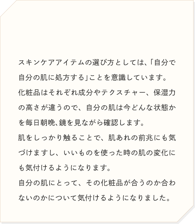 スキンケアアイテムの選び方としては、「自分で自分の肌に処方する」ことを意識しています。肌をしっかり触ることで、肌あれの前兆にも気づけますし、いいものを使った時の肌の変化にも気付けるようになります。自分の肌にとって、その化粧品が合うのか合わないのかについて気付けるようになりました。