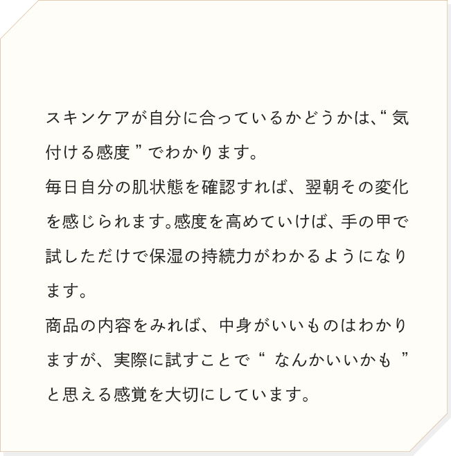 スキンケアが自分に合っているかどうかは、“気付ける感度”でわかります。商品の内容をみれば、中身がいいものはわかりますが、実際に試すことで“なんかいいかも”と思える感覚を大切にしています。