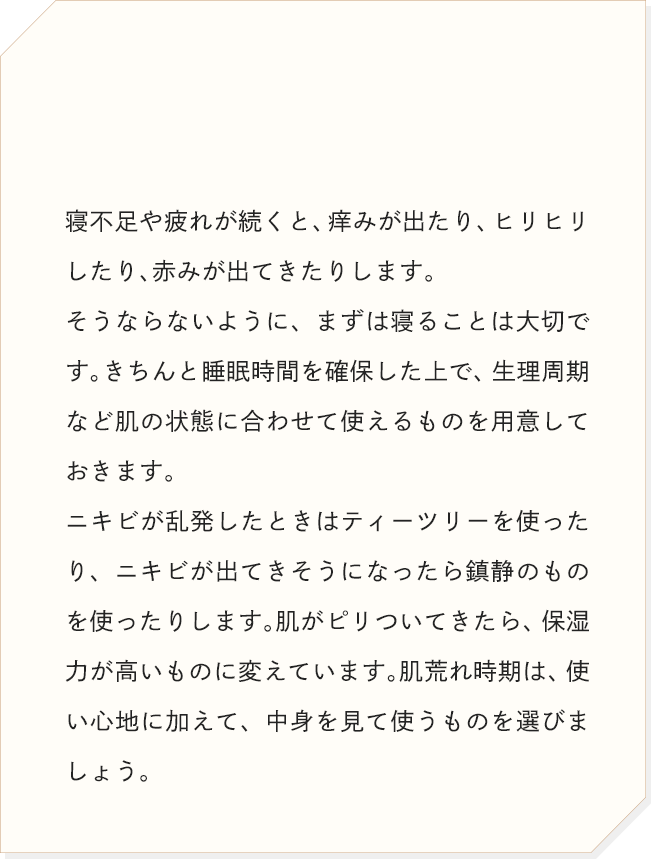 寝不足や疲れが続くと、痒みが出たり、ヒリヒリしたり、赤みが出てきたりします。そうならないように、まずは寝ることは大切です。きちんと睡眠時間を確保した上で、生理周期など肌の状態に合わせて使えるものを用意しておきます。