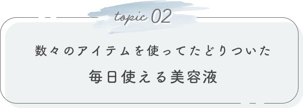topic 02. 数々のアイテムを使ってたどりついた毎日使える美容液