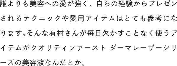 誰よりも美容への愛が強く、自らの経験からプレゼンされるテクニックや愛用アイテムはとても参考になります。そんな有村さんが毎日欠かすことなく使うアイテムがクオリティファースト ダーマレーザーシリーズの美容液なんだとか。