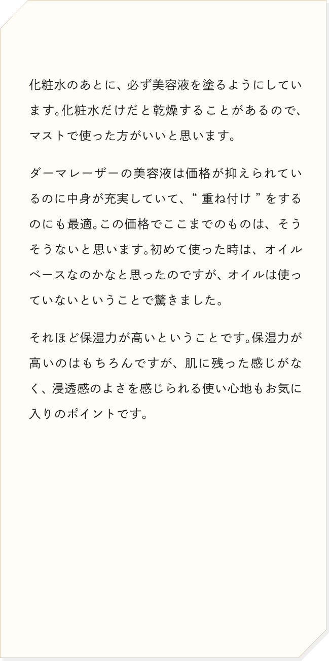 化粧水のあとに、必ず美容液を塗るようにしています。化粧水だけだと乾燥することがあるので、マストで使った方がいいと思います。ダーマレーザーの美容液は価格が抑えられているのに中身が充実していて、“重ね付け”をするのにも最適。この価格でここまでのものは、そうそうないと思います。
