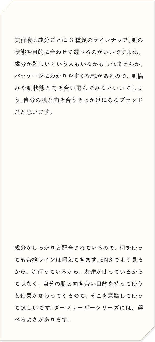 美容液は成分ごとに3種類のラインナップ。肌の状態や目的に合わせて選べるのがいいですよね。成分がしっかりと配合されているので、何を使っても合格ラインは超えてきます。SNSでよく見るから、流行っているから、友達が使っているからではなく、自分の肌と向き合い目的を持って使うと結果が変わってくるので、そこも意識して使ってほしいです。ダーマレーザーシリーズには、選べるよさがあります。