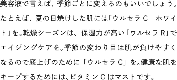 美容液で言えば、季節ごとに変えるのもいいでしょう。たとえば、夏の日焼けした肌には「ウルセラCホワイト」を。乾燥シーズンは、保湿力が高い「ウルセラR」でエイジングケアを。季節の変わり目は肌が負けやすくなるので底上げのために「ウルセラC」を。健康な肌をキープするためには、ビタミンCはマストです。