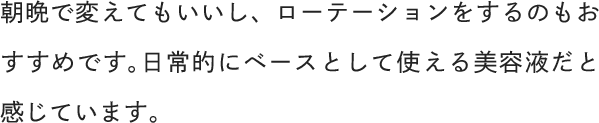 朝晩で変えてもいいし、ローテーションをするのもおすすめです。日常的にベースとして使える美容液だと感じています。