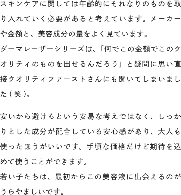 スキンケアに関しては年齢的にそれなりのものを取り入れていく必要があると考えています。メーカーや金額と、美容成分の量をよく見ています。安いから避けるという安易な考えではなく、しっかりとした成分が配合している安心感があり、大人も使ったほうがいいです。手頃な価格だけど期待を込めて使うことができます。