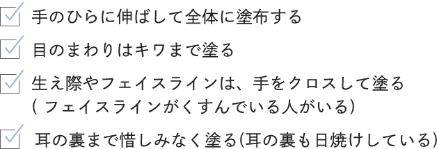 -手のひらに伸ばして全体に塗布する -目のまわりはキワまで塗る -生え際やフェイスラインは、手をクロスして塗る -耳の裏まで惜しみなく塗る