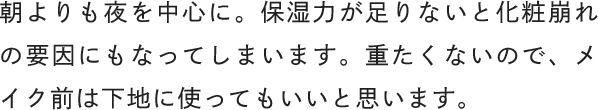 朝よりも夜を中心に。保湿力が足りないと化粧崩れの要因にもなってしまいます。重たくないので、メイク前は下地に使ってもいいと思います。