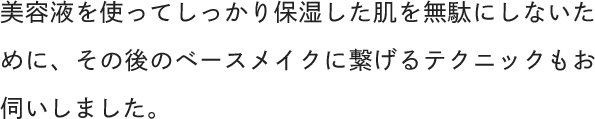 美容液を使ってしっかり保湿した肌を無駄にしないために、その後のベースメイクに繋げるテクニックもお伺いしました。