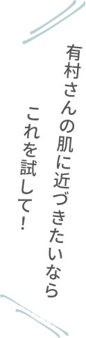 有村さんの肌に近づきたいならこれを試して！