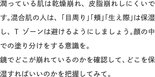 潤っている肌は乾燥崩れ、皮脂崩れしにくいです。混合肌の人は、「目周り」「頬」「生え際」は保湿し、Tゾーンは避けるようにしましょう。顔の中での塗り分けをする意識を。鏡でどこが崩れているのかを確認して、どこを保湿すればいいのかを把握してみて。