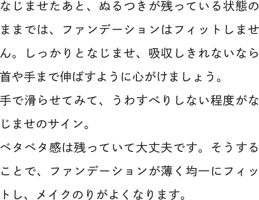 なじませたあと、ぬるつきが残っている状態のままでは、ファンデーションはフィットしません。しっかりとなじませ、吸収しきれないなら首や手まで伸ばすように心がけましょう。手で滑らせてみて、うわすべりしない程度がなじませのサイン。ベタベタ感は残っていて大丈夫です。そうすることで、ファンデーションが薄く均一にフィットし、メイクのりがよくなります。