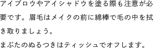 アイブロウやアイシャドウを塗る際も注意が必要です。眉毛はメイクの前に綿棒で毛の中を拭き取りましょう。まぶたのぬるつきはティッシュでオフします。