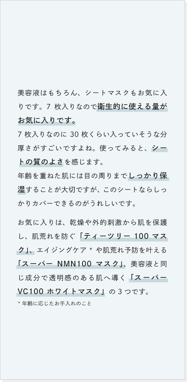 美容液はもちろん、シートマスクもお気に入りです。7枚入りなので衛生的に使える量がお気に入りです。7枚入りなのに30枚くらい入っていそうな分厚さがすごいですよね。使ってみると、シートの質のよさを感じます。年齢を重ねた肌には目の周りまでしっかり保湿することが大切ですが、このシートならしっかりカバーできるのがうれしいです。