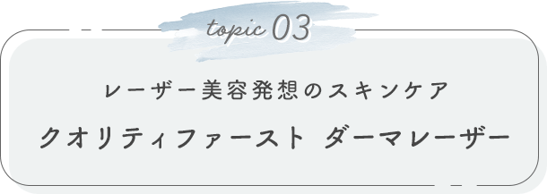 topic 03. レーザー美容発想のスキンケア クオリティファースト ダーマレーザー