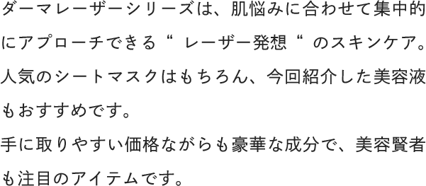 ダーマレーザーシリーズは、肌悩みに合わせて集中的にアプローチできる“レーザー発想“のスキンケア。人気のシートマスクはもちろん、今回紹介した美容液もおすすめです。手に取りやすい価格ながらも豪華な成分で、美容賢者も注目のアイテムです。