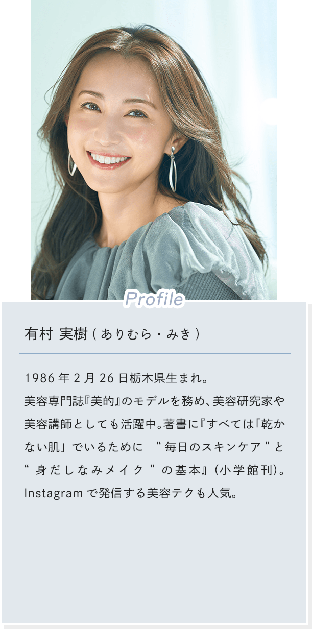 [Profile]有村 実樹(ありむら・みき) 1986年2月26日栃木県生まれ。 美容専門誌『美的』のモデルを務め、美容研究家や美容講師としても活躍中。著書に『すべては「乾かない肌」でいるために“毎日のスキンケア”と“身だしなみメイク”の基本』（小学館刊）。Instagramで発信する美容テクも人気。