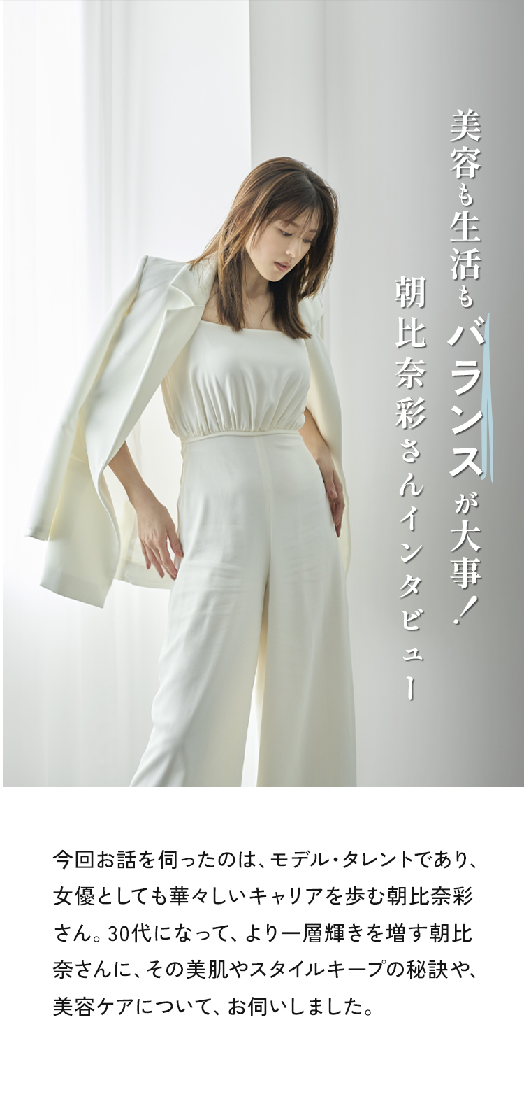 今回お話を伺ったのは、モデル・タレントであり、女優としても華々しいキャリアを歩む朝比奈彩さん。30代になって、より一層輝きを増す朝比奈さんに、その美肌やスタイルキープの秘訣や美容ケアについてお話を聞きました。