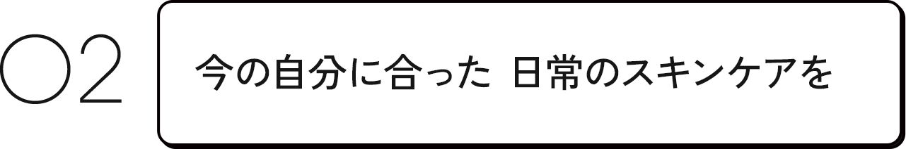 02 今の自分に合った日常のスキンケアを