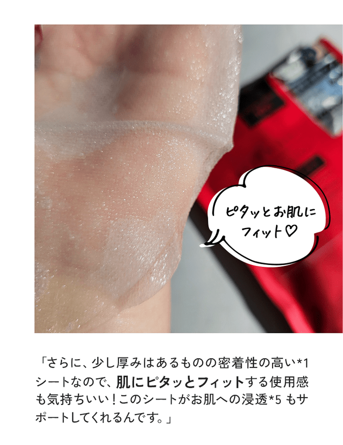 「さらに、少し厚みはあるものの密着性の高い*1 シートなので、肌にピタッとフィットする使用感も気持ちいい！このシートがお肌への浸透*5 もサポートしてくれるんです。」