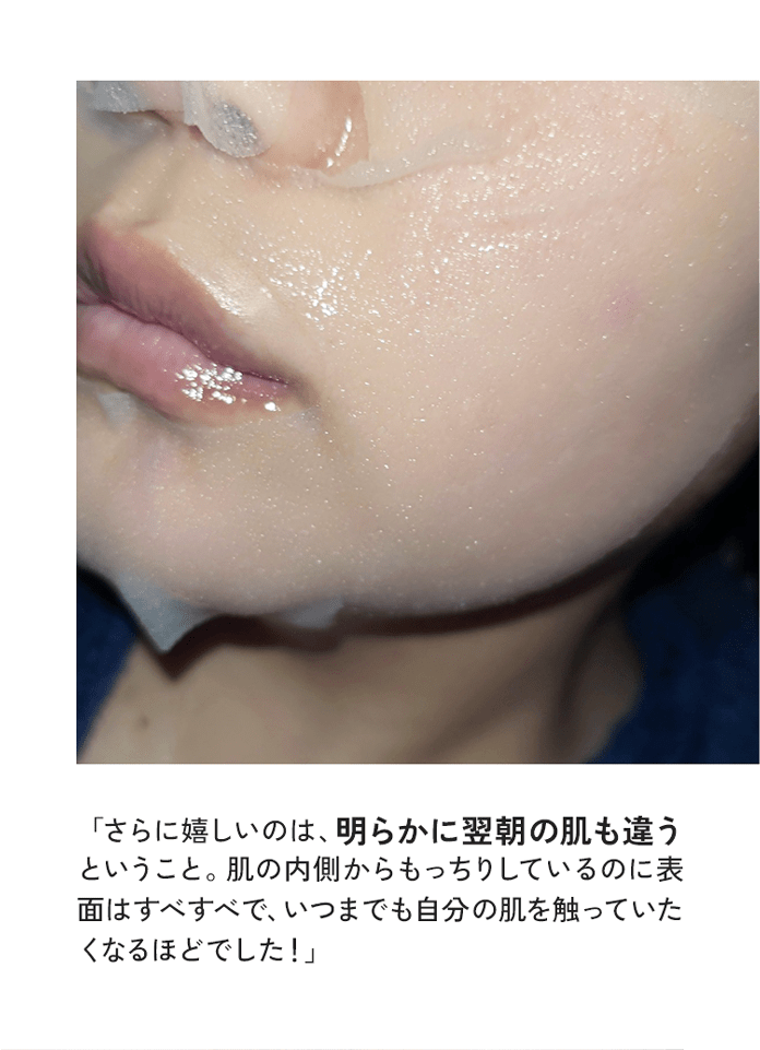 「さらに嬉しいのは、明らかに翌朝の肌も違うということ。肌の内側からもっちりしているのに表面はすべすべで、いつまでも自分の肌を触っていたくなるほどでした！」