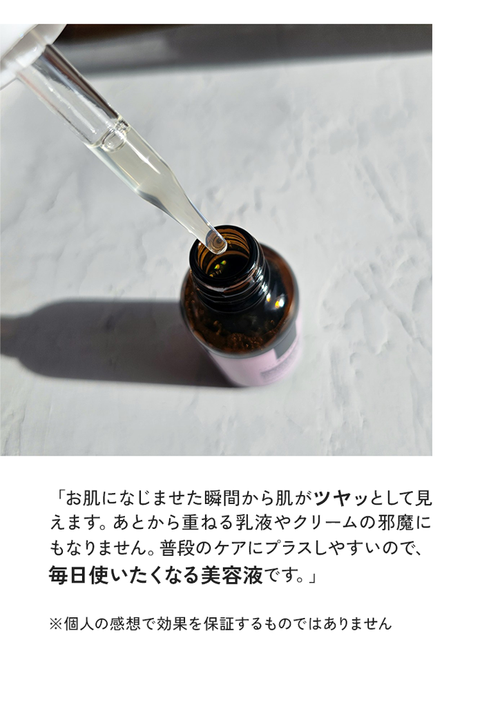 「お肌になじませた瞬間からがツヤッとして見えます。めとから里ねる乳液やクリームの邪魔にもなりません。普段のケアにフラスしやすいので、毎日使いたくなる美容液です
