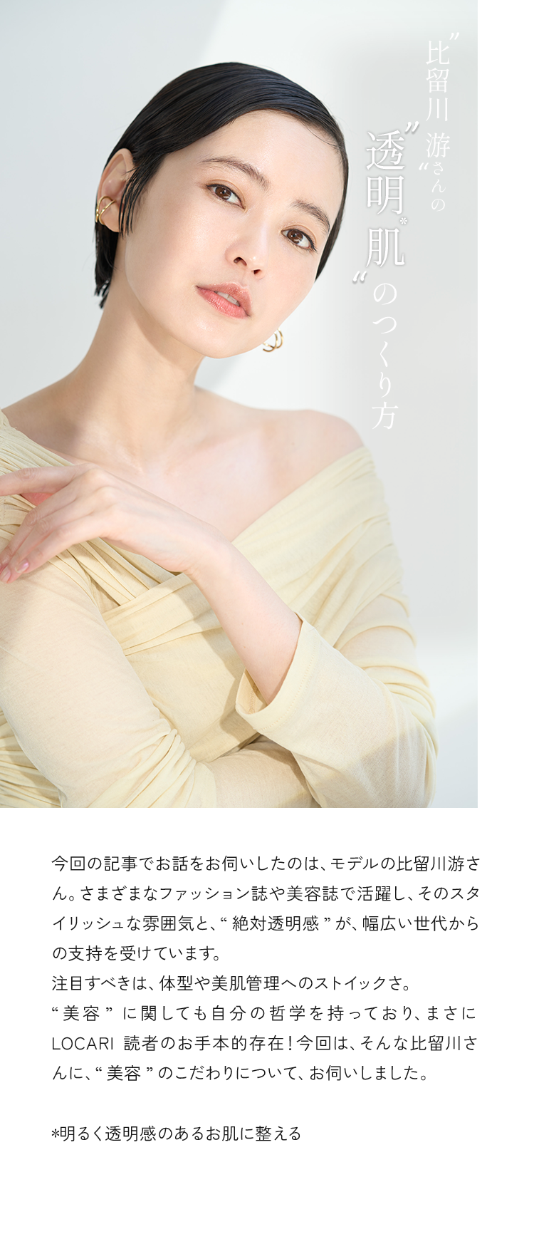 今回の記事でお話をお伺いしたのは、モデルの比留川游さん。さまざまなファッション誌や美容誌で活躍し、そのスタイリッシュな雰囲気と、”絶対透明感”が、幅広い世代からの支持を受けています。注目すべきは、体型や美肌管理へのストイックさ。”美容”に関しても自身の哲学を持っており、まさにLOCARI読者のお手本的存在！今回は、そんな比留川さんに、”美容”のこだわりについて、お伺いしました。