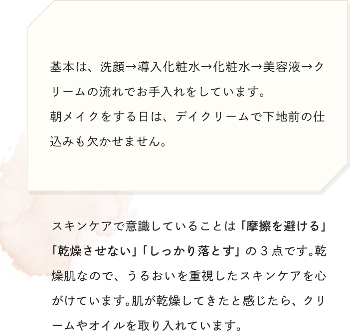 基本は、洗顔→導入化粧水→化粧水→美容液→クリームの流れでお手入れをしています。朝メイクをする日は、デイクリームで下地前の仕込みも欠かせません。スキンケアで意識していることは「摩擦を避ける」「乾燥させない」「しっかり落とす」の3点です。乾燥肌なので、うるおいを重視したスキンケアを心がけています。肌が乾燥してきたと感じたら、クリームやオイルを取り入れています。